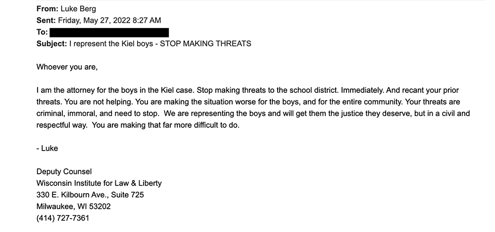 An email from Luke Berg and dated May 27, 2022 has the subject line "I represent the Kiel boys - STOP MAKING THREATS." It reads: "Whoever you are, I am the attorney for the boys in the Kiel case. Stop making threats to the school district. Immediately. And recant your prior threats. You are not helping. You are making the situation worse for the boys, and for the entire community. Your threats are criminal, immoral, and need to stop. We are representing the boys and will get them the justice they deserve, but in a civil and respectful way. You are making that more difficult to do." and is signed "Luke, Deputy Counsel."