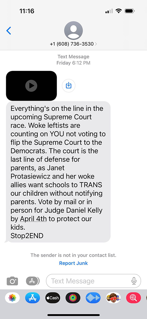 A screenshot of a smartphone screens shows a text message that reads: "Everything's on the line in the upcoming Supreme Court race. Woke leftists are counting on YOU not voting to flip the Supreme Court to Democrats. The court is the last line of defense for parents, as Janet Protasiewicz and her woke allies want schools to TRANS our children without notifying parents. Vote by mail or in person for Judge Daniel Kelly by April 4th to protect our kids. Stop2END"