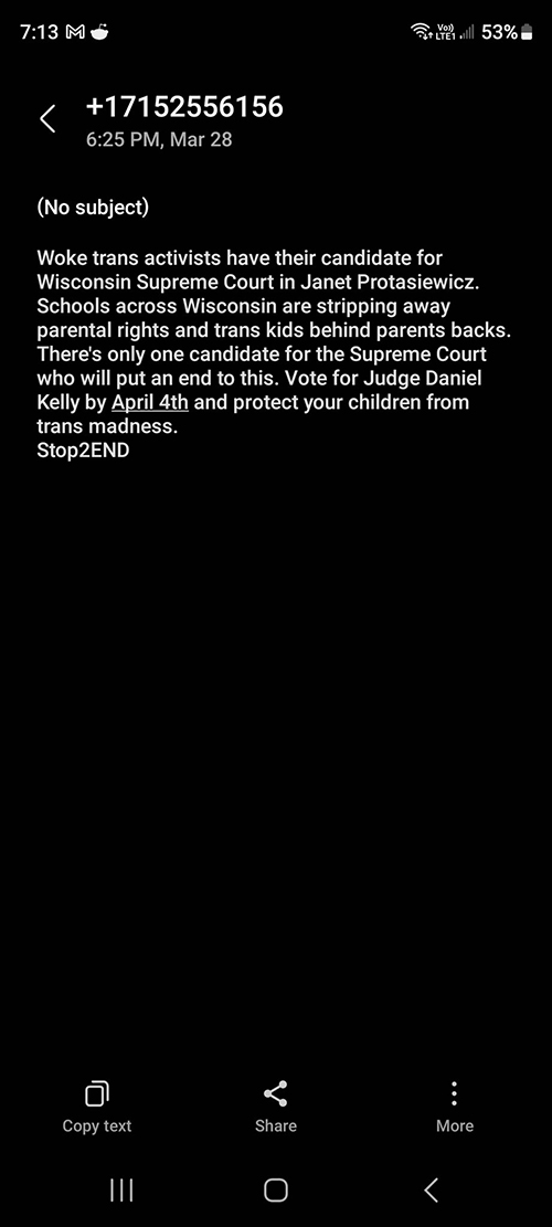 A screenshot of a smartphone screens shows a text message that reads: "Woke trans activists have their candidate for Wisconsin Supreme Court in Janet Protasiewicz. Schools across Wisconsin are stripping away parental rights and trans kids behind parents backs. There's only one candidate for the Supreme Court who will put an end to this. Vote for Judge Daniel Kelly by April 4th and protect your children from trans madness. Stop2END"