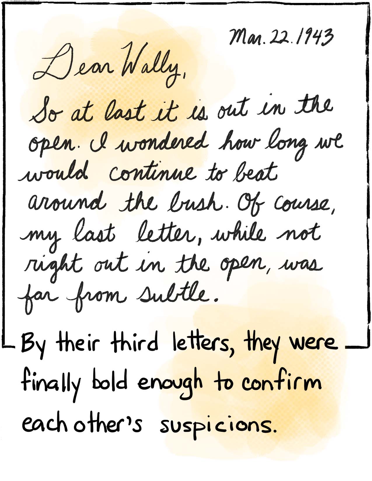 Image: Dear Wally, March 22, 1943 “So at last it is out in the open. I wondered how long we would continue to beat around the bush. Of course, my last letter, while not right out in the open, was far from subtle. This is somewhat of a new experience for me, and I have enjoyed it immensely, from your first letter. Hope that’ll last.” Text: By their third letters, they were finally bold enough to confirm each other’s suspicions.