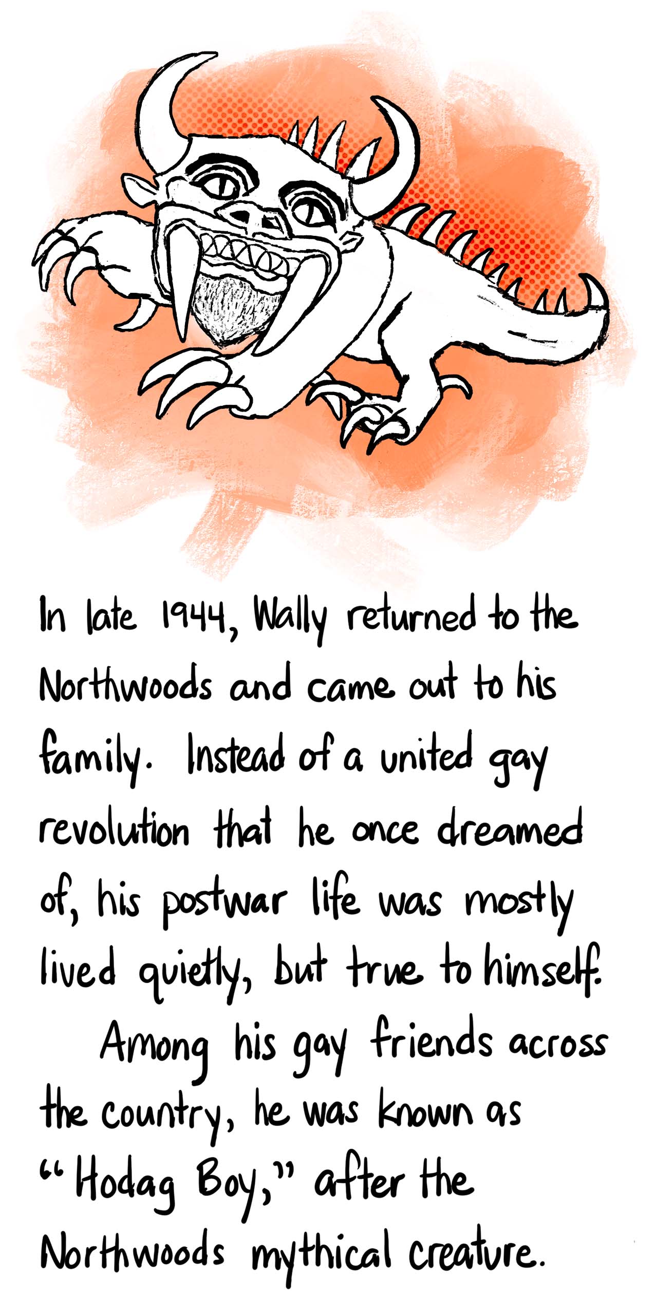 Image: Hodag with bull horns, huge fangs and thick curved spines down its back. Text: In late 1944, Wally returned to the Northwoods and came out to his family. Instead of a united gay revolution that he once dreamed of, his postwar life was mostly lived quietly, but true to himself. Among his gay friends across the country, he was known as “Hodag Boy,” after the Northwoods mythical creature.