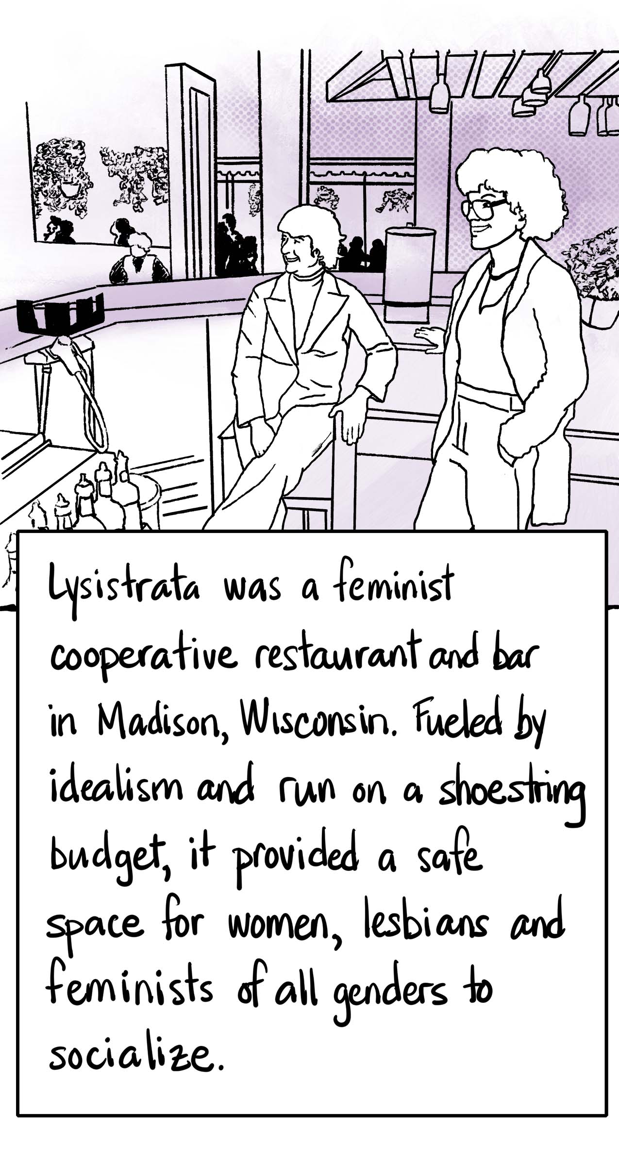 Lysistrata was a feminist cooperative restaurant and bar in Madison, Wisconsin. Fueled by idealism and run on a shoestring budget, it provided a safe space for women, lesbians and feminists of all genders to socialize. Photograph of two women relaxing in a bar.