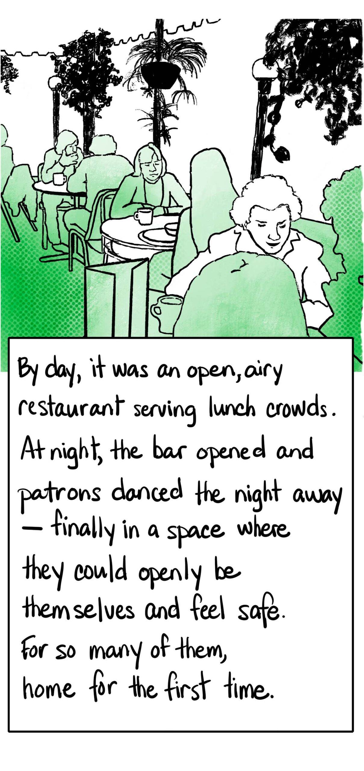 By day, it was an open, airy restaurant serving lunch crowds. At night, the bar opened and patrons danced the night away – finally in a space where they could openly be themselves and feel safe. For so many of them, home for the first time. Illustration of people dining outside surrounded by plants.