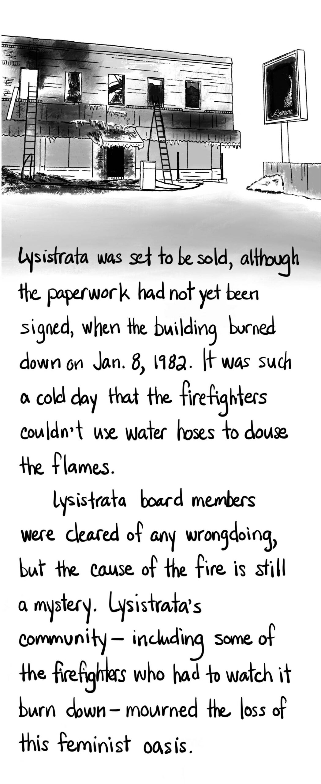 Illustration of a burned building. Lysistrata was set to be sold, although the paperwork had not yet been signed, when the building burned down on Jan. 8, 1982. It was such a cold day that the firefighters couldn’t use water hoses to douse the flames. Lysistrata board members were cleared of any wrongdoing, but the cause of the fire is still a mystery. Lysistrata’s community — including some of the firefighters who had to watch it burn down — mourned the loss of this feminist oasis.