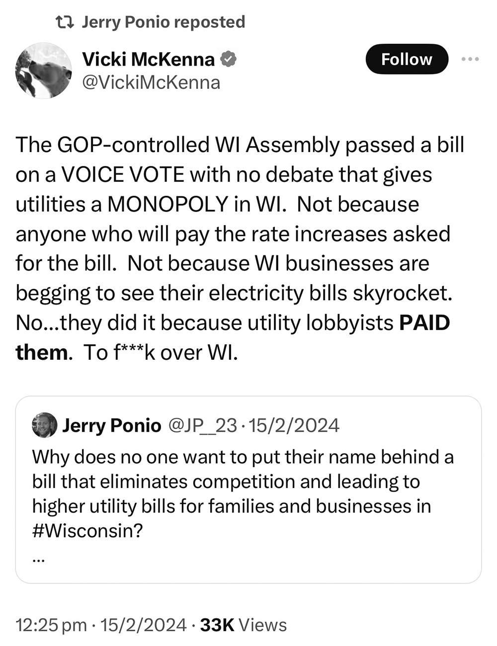 A grayscale screenshot of a post on X shows a profile picture, the username "Vicki McKenna and " the handle "@VickiMcKenna" above the words "The GOP-controlled WI Assembly passed a bill on a VOICE VOTE with no debate that gives utilities a MONOPOLY in WI. Not because anyone who will pay the rate increases asked for the bill. Not because WI businesses are begging to see their electricity bills skyrocket. No...they did it because utility lobbyists PAID them. To f**k over WI." in turn above an embedded post from the username "Jerry Ponio," a timestamp of "12:25 pm," a datestamp of "15/2/2024" and counter listing "33K Views."