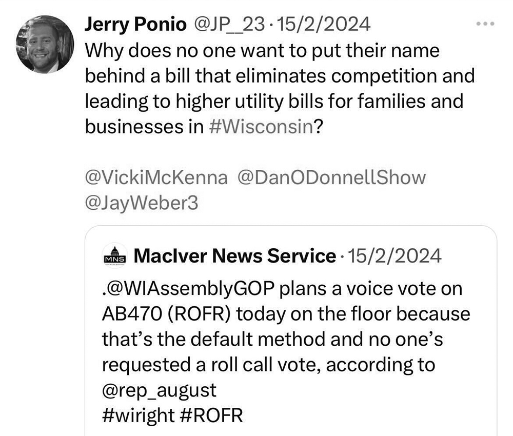 A grayscale screenshot of a post on X shows a profile picture, the username "Jerry Ponio," the handle "@JP__23" and a datestamp of "15/2/2024" above the words "Why does no one want to put their name behind a bill that eliminates competition and leading to higher utility bills for families and businesses in #Wisconsin"? and the handles "@VickiMcKenna," "@DanODonnellShow" and "@JayWeber3," in turn above an embedded post from the username "MacIver News Service."