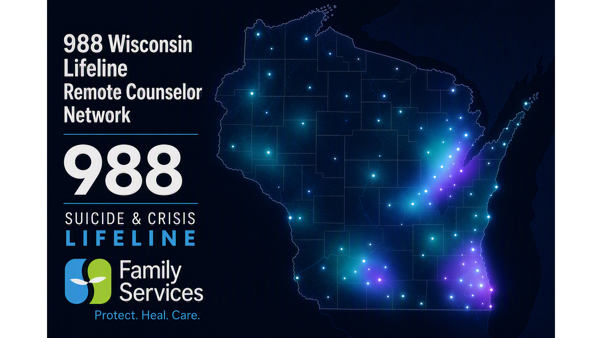 A graphic with the text "988 Wisconsin Lifeline Remote Counselor Network," "988 Suicide & Crisis Lifeline," "Family Services" and "Protect. Heal. Care." are stacked next to a map of the state of Wisconsin with counties outlined and illuminated points of light in different places that are concentrated in the southeast, south-central and northeast regions of the state.